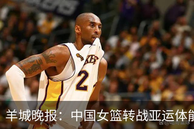 羊城晚报：中国女篮转战亚运体能承压 韩旭离队杨舒予压力更大